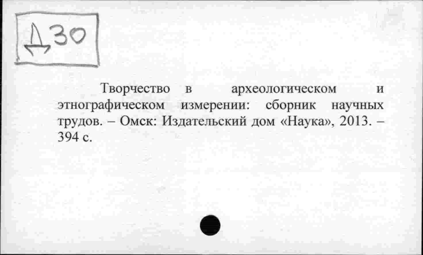 ﻿Творчество в археологическом и этнографическом измерении: сборник научных трудов. - Омск: Издательский дом «Наука», 2013. -394 с.